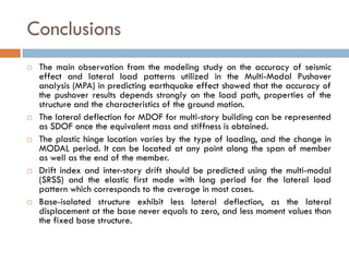 Conclusions
   The main observation from the modeling study on the accuracy of seismic
    effect and lateral load patterns utilized in the Multi-Modal Pushover
    analysis (MPA) in predicting earthquake effect showed that the accuracy of
    the pushover results depends strongly on the load path, properties of the
    structure and the characteristics of the ground motion.
   The lateral deflection for MDOF for multi-story building can be represented
    as SDOF once the equivalent mass and stiffness is obtained.
   The plastic hinge location varies by the type of loading, and the change in
    MODAL period. It can be located at any point along the span of member
    as well as the end of the member.
   Drift index and inter-story drift should be predicted using the multi-modal
    (SRSS) and the elastic first mode with long period for the lateral load
    pattern which corresponds to the average in most cases.
   Base-isolated structure exhibit less lateral deflection, as the lateral
    displacement at the base never equals to zero, and less moment values than
    the fixed base structure.
 