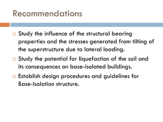 Recommendations
   Study the influence of the structural bearing
    properties and the stresses generated from tilting of
    the superstructure due to lateral loading.
   Study the potential for liquefaction of the soil and
    its consequences on base-isolated buildings.
   Establish design procedures and guidelines for
    Base-Isolation structure.
 