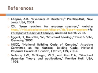 References
   Chopra, A.R., “Dynamics of structures,” Prentice-Hall, New
    Jersy, USA, 2001.
   CSI, “base reactions for response spectrum,” website:
    https://wiki.csiberkeley.com/display/kb/Base+reactions+fo
    r+response+spectrum+analysis, accessed March 2012.
   Eggert, H., Kauschke, W., “Structural Bearings,” Ernst & Sohn,
    Germany, 2002.
   NRCC, “National Building Code of Canada,” Associate
    Committee on the National Building Code, National
    Research Council of Canada, Ottawa, ON, 2005.
   Tedesco, J.W., McDougal, W.G., and Ross C.A., “Structural
    dynamics: Theory and applications,” Prentice Hall, USA,
    1998.
 