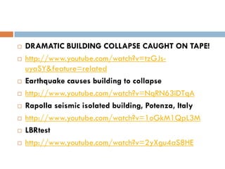    DRAMATIC BUILDING COLLAPSE CAUGHT ON TAPE!
   http://www.youtube.com/watch?v=tzGJs-
    uyaSY&feature=related
   Earthquake causes building to collapse
   http://www.youtube.com/watch?v=NqRN63iDTqA
   Rapolla seismic isolated building, Potenza, Italy
   http://www.youtube.com/watch?v=1oGkM1QpL3M
   LBRtest
   http://www.youtube.com/watch?v=2yXgu4aS8HE
 