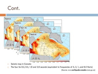 Cont.
                                         0.8

                                         0.7
      Spectral Response Acceleration,S




                                         0.6

                                         0.5
                                                                                   Toronto
                                         0.4
                                                                                   Alexandria
                                         0.3
                                                                                   White River
                                         0.2

                                         0.1

                                          0
                                               0   0.5   1               1.5   2                 2.5
                                                             Period, T




   Seismic map in Canada
   The four Sa 0.2, 0.5, 1.0 and 2.0 seconds (equivalent to frequencies of 5, 2, 1, and 0.5 Hertz)
                                                                                                  [Source: www.earthquakescanada.nrcan.gc.ca]
 