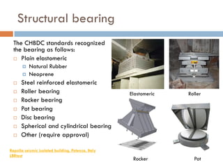 Structural bearing
  The CHBDC standards recognized
  the bearing as follows:
   Plain elastomeric
          Natural Rubber
          Neoprene
     Steel reinforced elastomeric
     Roller bearing                                Elastomeric   Roller
     Rocker bearing
     Pot bearing
     Disc bearing
     Spherical and cylindrical bearing
     Other (require approval)

Rapolla seismic isolated building, Potenza, Italy
LBRtest
                                                     Rocker         Pot
 