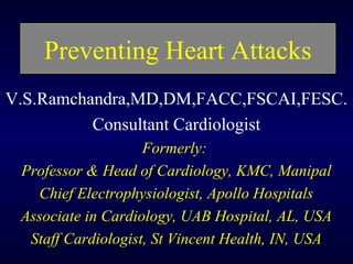 Preventing Heart Attacks
V.S.Ramchandra,MD,DM,FACC,FSCAI,FESC.
Consultant Cardiologist
Formerly:
Professor & Head of Cardiology, KMC, Manipal
Chief Electrophysiologist, Apollo Hospitals
Associate in Cardiology, UAB Hospital, AL, USA
Staff Cardiologist, St Vincent Health, IN, USA
 