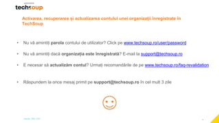 4
Activarea, recuperarea și actualizarea contului unei organizații înregistrate în
TechSoup
• Nu vă amintiți parola contului de utilizator? Click pe www.techsoup.ro/user/password
• Nu vă amintiți dacă organizația este înregistrată? E-mail la support@techsoup.ro
• E necesar să actualizăm contul? Urmați recomandările de pe www.techsoup.ro/faq-revalidation
• Răspundem la orice mesaj primit pe support@techsoup.ro în cel mult 3 zile
 