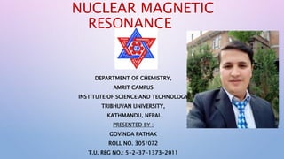 NUCLEAR MAGNETIC
RESONANCE
DEPARTMENT OF CHEMISTRY,
AMRIT CAMPUS
INSTITUTE OF SCIENCE AND TECHNOLOGY
TRIBHUVAN UNIVERSITY,
KATHMANDU, NEPAL
PRESENTED BY :
GOVINDA PATHAK
ROLL NO. 305/072
T.U. REG NO.: 5-2-37-1373-2011
 