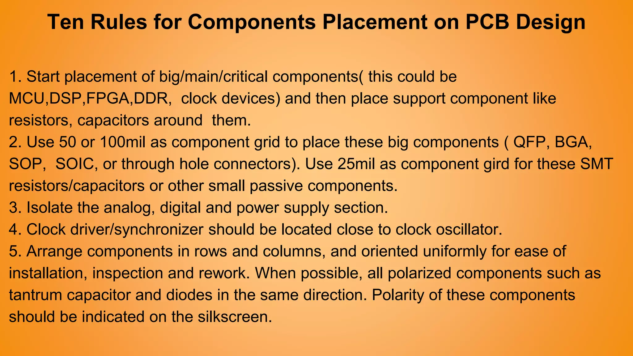 Ten Rules for Components Placement on PCB Design
1. Start placement of big/main/critical components( this could be
MCU,DSP,FPGA,DDR, clock devices) and then place support component like
resistors, capacitors around them.
2. Use 50 or 100mil as component grid to place these big components ( QFP, BGA,
SOP, SOIC, or through hole connectors). Use 25mil as component gird for these SMT
resistors/capacitors or other small passive components.
3. Isolate the analog, digital and power supply section.
4. Clock driver/synchronizer should be located close to clock oscillator.
5. Arrange components in rows and columns, and oriented uniformly for ease of
installation, inspection and rework. When possible, all polarized components such as
tantrum capacitor and diodes in the same direction. Polarity of these components
should be indicated on the silkscreen.
 