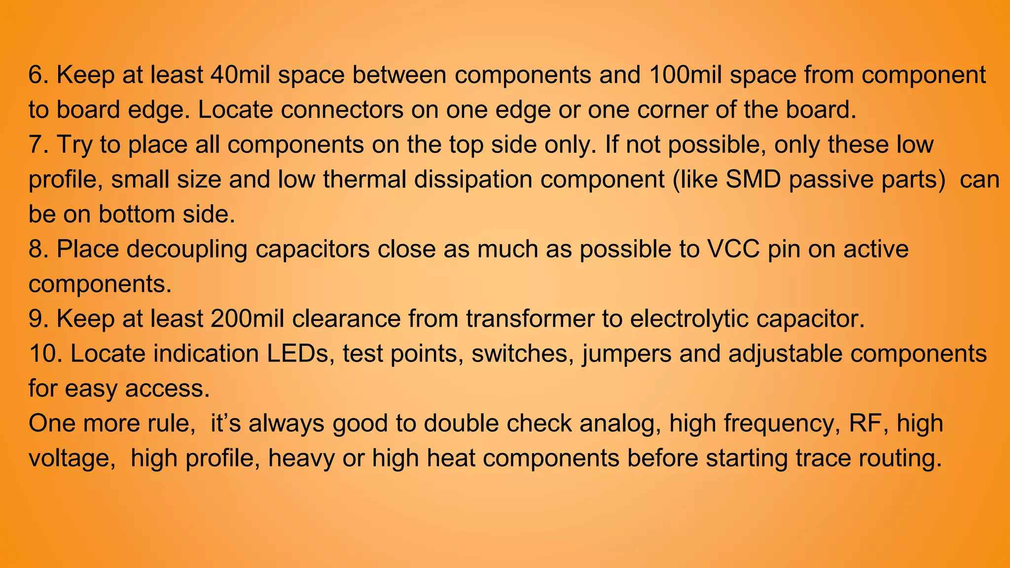 6. Keep at least 40mil space between components and 100mil space from component
to board edge. Locate connectors on one edge or one corner of the board.
7. Try to place all components on the top side only. If not possible, only these low
profile, small size and low thermal dissipation component (like SMD passive parts) can
be on bottom side.
8. Place decoupling capacitors close as much as possible to VCC pin on active
components.
9. Keep at least 200mil clearance from transformer to electrolytic capacitor.
10. Locate indication LEDs, test points, switches, jumpers and adjustable components
for easy access.
One more rule, it’s always good to double check analog, high frequency, RF, high
voltage, high profile, heavy or high heat components before starting trace routing.
 