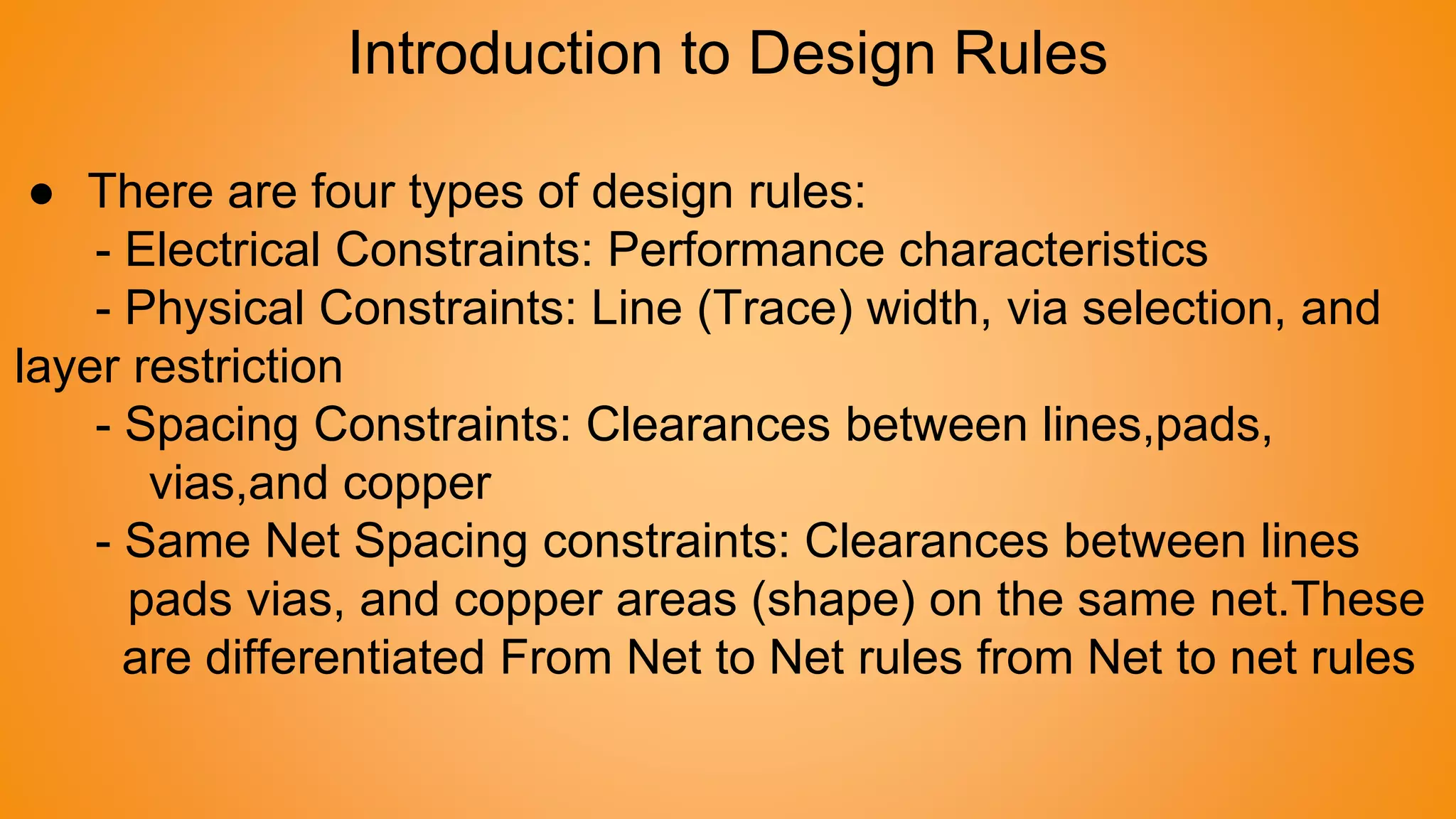 Introduction to Design Rules
● There are four types of design rules:
- Electrical Constraints: Performance characteristics
- Physical Constraints: Line (Trace) width, via selection, and
layer restriction
- Spacing Constraints: Clearances between lines,pads,
vias,and copper
- Same Net Spacing constraints: Clearances between lines
pads vias, and copper areas (shape) on the same net.These
are differentiated From Net to Net rules from Net to net rules
 
