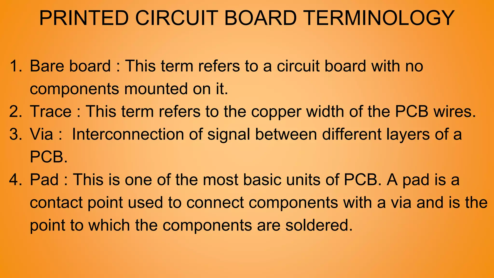 PRINTED CIRCUIT BOARD TERMINOLOGY
1. Bare board : This term refers to a circuit board with no
components mounted on it.
2. Trace : This term refers to the copper width of the PCB wires.
3. Via : Interconnection of signal between different layers of a
PCB.
4. Pad : This is one of the most basic units of PCB. A pad is a
contact point used to connect components with a via and is the
point to which the components are soldered.
 