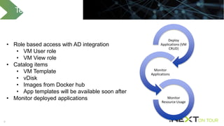 8
Tenant Capabilities
Deploy
Applications (VM
CRUD)
Monitor
Applications
Monitor
Resource Usage
• Role based access with AD integration
• VM User role
• VM View role
• Catalog items
• VM Template
• vDisk
• Images from Docker hub
• App templates will be available soon after
• Monitor deployed applications
 