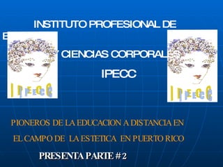 PRESENTA PARTE # 2 INSTITUTO PROFESIONAL DE ESTETICA  Y CIENCIAS CORPORALES   IPECC PIONEROS DE LA EDUCACION A DISTANCIA EN EL CAMPO DE  LA ESTETICA  EN PUERTO RICO 