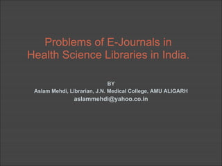 Problems of E-Journals in
Health Science Libraries in India.

                              BY
 Aslam Mehdi, Librarian, J.N. Medical College, AMU ALIGARH
               aslammehdi@yahoo.co.in
 