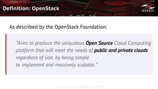 Copyright © 2016 Mirantis, Inc. All rights reserved
Definition: OpenStack
As described by the OpenStack Foundation:
“Aims to produce the ubiquitous Open Source Cloud Computing
platform that will meet the needs of public and private clouds
regardless of size, by being simple
to implement and massively scalable.”
 