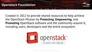 Copyright © 2016 Mirantis, Inc. All rights reserved
Openstack Foundation
Created in 2012 to provide shared resources to help achieve
the OpenStack Mission by Protecting, Empowering, and
Promoting OpenStack software and the community around it,
including users, developers and the entire ecosystem.
 