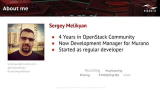 Copyright © 2016 Mirantis, Inc. All rights reserved
About me
● 4 Years in OpenStack Community
● Now Development Manager for Murano
● Started as regular developer
Sergey Melikyan
smelikyan@mirantis.com
@sergmelikyan
fb.me/sergmelikyan #running #sightseeing
#hiking #motorcycles #rock
 