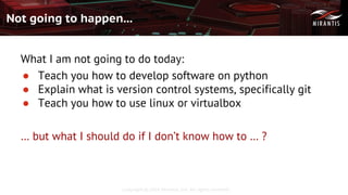 Copyright © 2016 Mirantis, Inc. All rights reserved
Not going to happen...
What I am not going to do today:
● Teach you how to develop software on python
● Explain what is version control systems, specifically git
● Teach you how to use linux or virtualbox
… but what I should do if I don’t know how to … ?
 