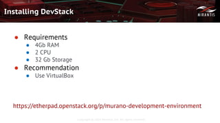 Copyright © 2016 Mirantis, Inc. All rights reserved
Installing DevStack
● Requirements
● 4Gb RAM
● 2 CPU
● 32 Gb Storage
● Recommendation
● Use VirtualBox
https://etherpad.openstack.org/p/murano-development-environment
 
