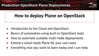 Copyright © 2016 Mirantis, Inc. All rights reserved
Production OpenStack Plone Deployments
How to deploy Plone on OpenStack
● Introduction to the Cloud and OpenStack
● Basics of automation using built-in OpenStack tools
● How to automate scalable multi-node deployments
● Extend a cloud-ready Plone for your use-cases
● Everything else you want to learn today and I can help
 
