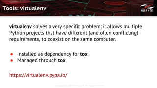 Copyright © 2016 Mirantis, Inc. All rights reserved
Tools: virtualenv
virtualenv solves a very specific problem: it allows multiple
Python projects that have different (and often conflicting)
requirements, to coexist on the same computer.
● Installed as dependency for tox
● Managed through tox
https://virtualenv.pypa.io/
 