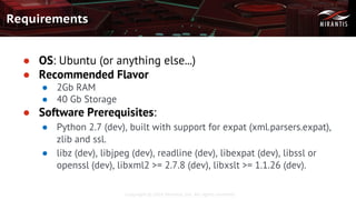 Copyright © 2016 Mirantis, Inc. All rights reserved
Requirements
● OS: Ubuntu (or anything else...)
● Recommended Flavor
● 2Gb RAM
● 40 Gb Storage
● Software Prerequisites:
● Python 2.7 (dev), built with support for expat (xml.parsers.expat),
zlib and ssl.
● libz (dev), libjpeg (dev), readline (dev), libexpat (dev), libssl or
openssl (dev), libxml2 >= 2.7.8 (dev), libxslt >= 1.1.26 (dev).
 