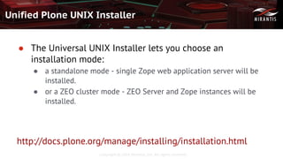 Copyright © 2016 Mirantis, Inc. All rights reserved
Unified Plone UNIX Installer
● The Universal UNIX Installer lets you choose an
installation mode:
● a standalone mode - single Zope web application server will be
installed.
● or a ZEO cluster mode - ZEO Server and Zope instances will be
installed.
http://docs.plone.org/manage/installing/installation.html
 