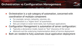 Copyright © 2016 Mirantis, Inc. All rights reserved
Orchestration vs Configuration Management
● Orchestration is a sub-category of automation, concerned with
coordination of multiple component:
● For example, servers, networks, volumes, etc..
● Orchestration is a “higher form” of automation
● Not just simple or lower-level tasks, but multilayer applications
● Configuration Management is automation of server configuration:
● Typically a declarative model, based on “fact” discovery of the server
● Abstracts out the underlying implementation detail of service deployment
● Both are needed to fully automate cloud application deployment
 