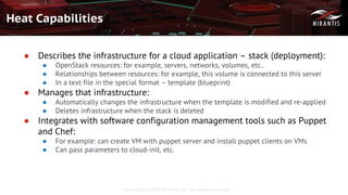 Copyright © 2016 Mirantis, Inc. All rights reserved
Heat Capabilities
● Describes the infrastructure for a cloud application – stack (deployment):
● OpenStack resources: for example, servers, networks, volumes, etc..
● Relationships between resources: for example, this volume is connected to this server
● In a text file in the special format – template (blueprint)
● Manages that infrastructure:
● Automatically changes the infrastructure when the template is modified and re-applied
● Deletes infrastructure when the stack is deleted
● Integrates with software configuration management tools such as Puppet
and Chef:
● For example: can create VM with puppet server and install puppet clients on VMs
● Can pass parameters to cloud-init, etc.
 