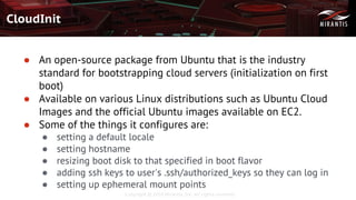 Copyright © 2016 Mirantis, Inc. All rights reserved
CloudInit
● An open-source package from Ubuntu that is the industry
standard for bootstrapping cloud servers (initialization on first
boot)
● Available on various Linux distributions such as Ubuntu Cloud
Images and the official Ubuntu images available on EC2.
● Some of the things it configures are:
● setting a default locale
● setting hostname
● resizing boot disk to that specified in boot flavor
● adding ssh keys to user's .ssh/authorized_keys so they can log in
● setting up ephemeral mount points
 
