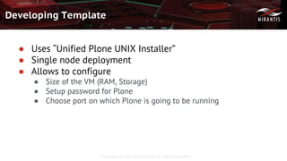Copyright © 2016 Mirantis, Inc. All rights reserved
Developing Template
● Uses “Unified Plone UNIX Installer”
● Single node deployment
● Allows to configure
● Size of the VM (RAM, Storage)
● Setup password for Plone
● Choose port on which Plone is going to be running
 