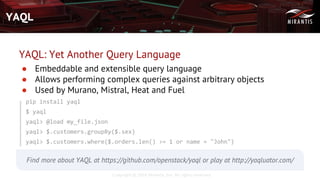 Copyright © 2016 Mirantis, Inc. All rights reserved
YAQL
YAQL: Yet Another Query Language
● Embeddable and extensible query language
● Allows performing complex queries against arbitrary objects
● Used by Murano, Mistral, Heat and Fuel
pip install yaql
$ yaql
yaql> @load my_file.json
yaql> $.customers.groupBy($.sex)
yaql> $.customers.where($.orders.len() >= 1 or name = "John")
Find more about YAQL at https://github.com/openstack/yaql or play at http://yaqluator.com/
 