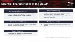 Copyright © 2016 Mirantis, Inc. All rights reserved
Essential Characteristics of the Cloud*
● Provisioning of computing capabilities (compute,
network, storage) without human interaction
On-demand Self-service
● Services are available over the network and accessed
through standard mechanisms
Broad Network Access
● Capabilities can be elastically provisioned and
released to scale rapidly
Rapid Elasticity
● Computing resources are pooled to serve multiple
consumers using a multi-tenant model
● Customer generally has no knowledge over the exact
location of resources
Resource Pooling
● Resource usage can be monitored, controlled, and
reported
Measured Service
*According to NIST (National Institute of Standards and Technology)
 