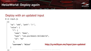 Copyright © 2016 Mirantis, Inc. All rights reserved
HelloWorld: Deploy again
Deploy with an updated input
$ vi input.js
[{
"op": "add", "path": "/-",
"value": {
"?": {
"name": "Demo",
"type": "com.yourdomain.HelloWorld",
"id": "42"
},
"username": "Alice"
}
}]
http://q.melikyan.me/input-json-updated
 