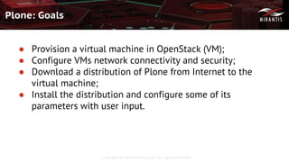Copyright © 2016 Mirantis, Inc. All rights reserved
Plone: Goals
● Provision a virtual machine in OpenStack (VM);
● Configure VMs network connectivity and security;
● Download a distribution of Plone from Internet to the
virtual machine;
● Install the distribution and configure some of its
parameters with user input.
 
