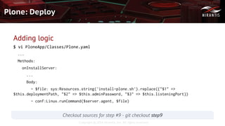 Copyright © 2016 Mirantis, Inc. All rights reserved
Plone: Deploy
Checkout sources for step #9 - git checkout step9
Adding logic
$ vi PloneApp/Classes/Plone.yaml
...
Methods:
onInstallServer:
...
Body:
- $file: sys:Resources.string('install-plone.sh').replace({"$1" =>
$this.deploymentPath, "$2" => $this.adminPassword, "$3" => $this.listeningPort})
- conf:Linux.runCommand($server.agent, $file)
 
