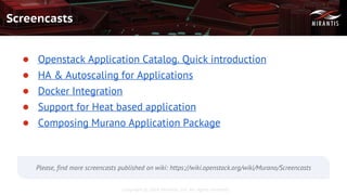Copyright © 2016 Mirantis, Inc. All rights reserved
Screencasts
● Openstack Application Catalog. Quick introduction
● HA & Autoscaling for Applications
● Docker Integration
● Support for Heat based application
● Composing Murano Application Package
Please, find more screencasts published on wiki: https://wiki.openstack.org/wiki/Murano/Screencasts
 
