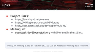 Copyright © 2016 Mirantis, Inc. All rights reserved
Links
● Project Links:
● https://launchpad.net/murano
● https://wiki.openstack.org/wiki/Murano
● http://docs.openstack.org/developer/murano/
● MailingList:
● openstack-dev@openstack.org with [Murano] in the subject
Weekly IRC meeting is held on Tuesdays at 17:00 UTC on #openstack-meeting-alt at Freenode.
 