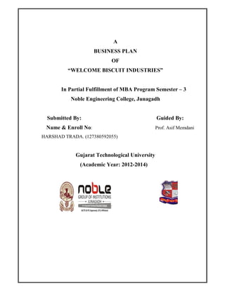 A
BUSINESS PLAN
OF
“WELCOME BISCUIT INDUSTRIES”
In Partial Fulfillment of MBA Program Semester – 3
Noble Engineering College, Junagadh
Submitted By: Guided By:
Name & Enroll No: Prof. Asif Memdani
HARSHAD TRADA. (127380592055)
Gujarat Technological University
(Academic Year: 2012-2014)
 