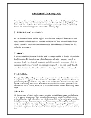 Product manufactured process
Biscuit is one of the most popular snacks used all over the world and liked by people of all age
groups. The specialty about biscuits is that they can be taken with different things like tea,
coffee, milk, etc. Let's know about the manufacturing processes involved in the production of
biscuits. The manufacturing process consists of the following steps:
(1) RECEIPT OF RAW MATERIALS:-
The raw materials received from the supplier are stored in the respective containers which has
highly advanced technical inputs for the proper maintenance of flour through it is a perishable
product. There after the raw-materials are taken to the assembly along with the milk and then
production process starts.
(2) MIXING:-
In this process all ingredients like flour, fat, sugar etc., are put together in the right proportion for
dough formation. The ingredients are fed into the mixers, where they are mixed properly to
prepare the dough. Here the dough temperature and mixing time play an important role in the
manufacturing of biscuits. Normally mixing time is between 10- 15 min but it usually depends
upon flour characteristics. It is performed in two or three stages with different mixing speed.
(3) MOULDING:-
Mixing is followed by molding, in which the dough is laminated into sheets and is passed down
to gauge rollers and appropriate sheet thickness is achieved for cutting. It is here that biscuits are
given a variety of shapes and sizes using cutter or molder. The speed of the molder or the cutter
depends on the variety of the biscuit. Use of molder or cutter depends on the type of the dough
where molder is used for short dough type of biscuit and cutters are used for sheet variety or hard
dough.
(4) BAKING:-
It is the third stage in biscuit making process, where the molded biscuits are put into the baking
oven on required temperatures. There are various baking options with different kinds of ovens
available like direct fired, indirect fired and hybrid ovens, which can be used keeping in mind the
desired temperatures, the convenience and cost. Various methods of heating like conduction,
convection and radiation are used in the ovens. These ovens also have dampers to control
moisture inside the oven section. Generally, the ovens are classified as 4 zone, 5 zone or 6zone
ovens where length varies from 40 meter to 80 meters. Biscuits are carried on wire mesh band in
oven.
 