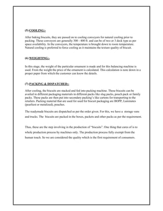 (5) COOLING:-
After baking biscuits, they are passed on to cooling conveyors for natural cooling prior to
packing. These conveyors are generally 300 - 400 ft. and can be of two or 3 deck type as per
space availability. In the conveyors, the temperature is brought down to room temperature.
Natural cooling is preferred to force cooling as it maintains the texture quality of biscuit.
(6) WEIGHTING:-
In this stage, the weight of the particular ornament is made and for this balancing machine is
used. From the weight the price of the ornament is calculated. This calculation is note down in a
proper paper from which the customer can know the details.
(7) PACKING & DISPATCHED:-
After cooling, the biscuits are stacked and fed into packing machine. These biscuits can be
availed in different packaging materials in different packs like slug packs, pouch pack or family
packs. These packs are then put into secondary packing’s like cartons for transporting to the
retailers. Packing material that are used for used for biscuit packaging are BOPP, Laminates
(pearliest or metalized), pouches.
The readymade biscuits are dispatched as per the order given. For this, we have a storage vans
and trucks. The biscuits are packed in the boxes, packets and other packs as per the requirement.
Thus, these are the step involving in the production of “biscuits”. One thing that cares of is to
whole production process by machines only. The production process fully exempt from the
human touch. So we are considered the quality which is the first requirement of consumers.
 