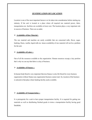 JUSTIFICATION OF LOCATION
Location is one of the most important factors is to be taken into consideration before starting my
industry. If the unit is located at a place where all required raw material power, labor,
transportation etc. facilities are available at lower cost. The location plays a very important role
in success of business. There are as under.
Availability of Raw Material :
The raw material and machine are easily available that are concerned milk, flavor, sugar,
banking, flours, vanilla, liquid milk etc. hence availability of raw material will not be a problem
for the unit.
Availability of Labor :-
Out of all the resources available to the organization. Human resources occupy a key position
that’s why we can say that labor is a key of business.
Availability of Finance :-
In human body blood is very important likewise finance is also life blood for every business
organization without finance any organization business cannot start. So, location of the business
is selected at that place where banking facility easily available.
Availability of Transportation :-
It is prerequisite for a unit to have proper transportation facility. It is required for getting raw
materials as well as distributing finished goods in terms a transportation facility having good
location.
 