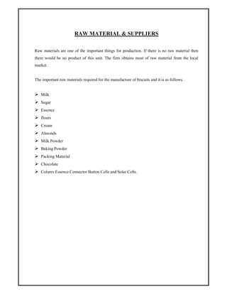 RAW MATERIAL & SUPPLIERS
Raw materials are one of the important things for production. If there is no raw material then
there would be no product of this unit. The firm obtains most of raw material from the local
market.
The important raw materials required for the manufacture of biscuits and it is as follows.
Milk
Sugar
Essence
flours
Cream
Almonds
Milk Powder
Baking Powder
Packing Material
Chocolate
Colures Essence Connector Button Cells and Solar Cells.
 