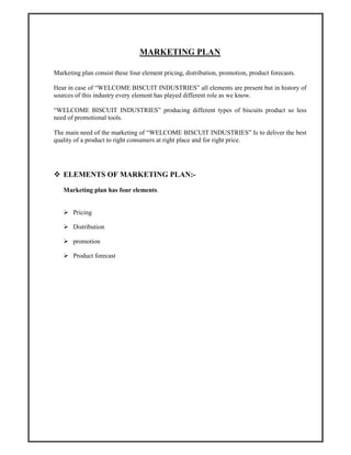 MARKETING PLAN
Marketing plan consist these four element pricing, distribution, promotion, product forecasts.
Hear in case of “WELCOME BISCUIT INDUSTRIES” all elements are present but in history of
sources of this industry every element has played different role as we know.
“WELCOME BISCUIT INDUSTRIES” producing different types of biscuits product so less
need of promotional tools.
The main need of the marketing of “WELCOME BISCUIT INDUSTRIES” Is to deliver the best
quality of a product to right consumers at right place and for right price.
ELEMENTS OF MARKETING PLAN:-
Marketing plan has four elements.
Pricing
Distribution
promotion
Product forecast
 