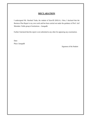 DECLARATION
I undersigned Mr. Harshad Trada, the student of Sem-III (M.B.A.). Here, I declared that the
Business Plan Report is my own work and has been carried out under the guidance of Prof. Asif
Memdani. Noble group of institutions. - Junagadh.
Further I declared that this report is not submitted to any other for appearing any examination.
Date:
Place: Junagadh
Signature of the Student
 