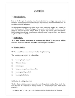 (A) PRICING
INTRODUCTONS:-
Price is the first p’s of marketing plan. Pricing decision has strategic importance in any
enterprise. Pricing governs the very feasibility of any marketing programmed because it is the
only element in a marketing plan.
Accounting for demand and sales revenue. Pricing can be change very quickly. So it is one of the
most flexible elements of the marketing plan. Pricing is too cost oriented, it is not revised often
enough to capitalize on market changes. So to set price is very difficult task of management.
Right price decision will lead toward success and profit, while wrong and faulty price decision
may because the cause of failure.
DEFINITION:-
“Price is the valuation placed upon the product by the offered.” It has to cover pricing,
discounts, allowances and terms of credit. It deals with price competition”.
SETTING PRICE:-
The firm has to take into account many factor for setting their pricing.
They are six steps procedure for price setting.
1) Selecting the price objective
2) Determine demand
3) Estimating cost
4) Analyzing competitors price and offers
5) Selecting a pricing methods
6) Selecting the final price
1) Selecting the pricing objectives:-
The first decide what they want to accomplish with the particular product. They should clear
their objectives. It is depended on pricing decision so it is necessary to select better pricing
objectives.
“WELCOME BISCUIT INDUSTRIES” Has many objective and they are aware about that.
 