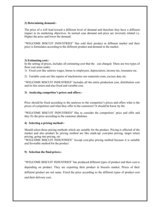 2) Determining demand:-
The price of a will lead toward a different level of demand and therefore they have a different
impact in its marketing objectives. In normal case demand and price are inversely related i.e.
Higher the price and lower the demand.
“WELCOME BISCUIT INDUSTRIES” Has sold their product in different market and their
price is formulates according to the different product and demand in the market.
3) Estimating cost:-
In the setting of prices, includes all estimating cost that the can charged. There are two types of
floor cost areas under.
1) Fixed cost like salaries wages, bonus to employees, depreciation, income tax, insurance etc.
2) Variable costs are like repairs of machineries raw materials costs, excises duty etc.
“WELCOME BISCUIT INDUSTRIES” Includes all the entire production cost, distribution cost
and its fair return and also fixed and variable cost.
3) Analyzing competitor’s prices and offers:-
Price should be fixed according to the analyses to the competitor’s prices and offers what is the
prices of competitors and what they offer to the customers? It should be know by the.
“WELCOME BISCUIT INDUSTRIES” Has to consider the competitors’ price and offer and
they fix the price according to the customer abalones.
4) Selecting a pricing method:-
Should select those pricing methods which are suitable for the product. Pricing is affected of the
market and also product he pricing method are like mark-up/ cost-plus pricing, target return
pricing, going rate pricing, etc
“WELCOME BISCUIT INDUSTRIES” Accept cost-plus pricing method because it is suitable
and favorable method for the product
5) Selection the final prices:-
“WELCOME BISCUIT INDUSTRIES” has produced different types of product and their cost is
depending on product. They are exporting their product in biscuits market. Prices of their
different product are not same. Fixed the price according to the different types of product cost
and their delivery cost.
 