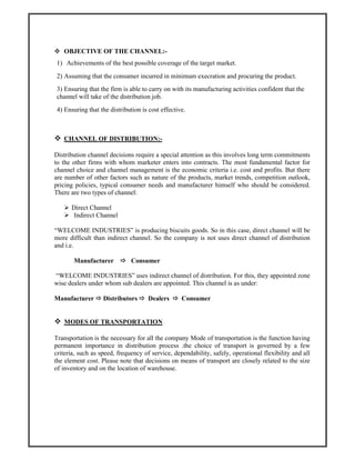 OBJECTIVE OF THE CHANNEL:-
1) Achievements of the best possible coverage of the target market.
2) Assuming that the consumer incurred in minimum execration and procuring the product.
3) Ensuring that the firm is able to carry on with its manufacturing activities confident that the
channel will take of the distribution job.
4) Ensuring that the distribution is cost effective.
CHANNEL OF DISTRIBUTION:-
Distribution channel decisions require a special attention as this involves long term commitments
to the other firms with whom marketer enters into contracts. The most fundamental factor for
channel choice and channel management is the economic criteria i.e. cost and profits. But there
are number of other factors such as nature of the products, market trends, competition outlook,
pricing policies, typical consumer needs and manufacturer himself who should be considered.
There are two types of channel:
Direct Channel
Indirect Channel
“WELCOME INDUSTRIES” is producing biscuits goods. So in this case, direct channel will be
more difficult than indirect channel. So the company is not uses direct channel of distribution
and i.e.
Manufacturer Consumer
“WELCOME INDUSTRIES” uses indirect channel of distribution. For this, they appointed zone
wise dealers under whom sub dealers are appointed. This channel is as under:
Manufacturer Distributors Dealers Consumer
MODES OF TRANSPORTATION
Transportation is the necessary for all the company Mode of transportation is the function having
permanent importance in distribution process .the choice of transport is governed by a few
criteria, such as speed, frequency of service, dependability, safely, operational flexibility and all
the element cost. Please note that decisions on means of transport are closely related to the size
of inventory and on the location of warehouse.
 