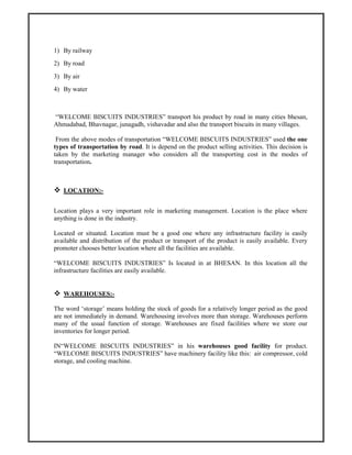 1) By railway
2) By road
3) By air
4) By water
“WELCOME BISCUITS INDUSTRIES” transport his product by road in many cities bhesan,
Ahmadabad, Bhavnagar, junagadh, vishavadar and also the transport biscuits in many villages.
From the above modes of transportation “WELCOME BISCUITS INDUSTRIES” used the one
types of transportation by road. It is depend on the product selling activities. This decision is
taken by the marketing manager who considers all the transporting cost in the modes of
transportation.
LOCATION:-
Location plays a very important role in marketing management. Location is the place where
anything is done in the industry.
Located or situated. Location must be a good one where any infrastructure facility is easily
available and distribution of the product or transport of the product is easily available. Every
promoter chooses better location where all the facilities are available.
“WELCOME BISCUITS INDUSTRIES” Is located in at BHESAN. In this location all the
infrastructure facilities are easily available.
WAREHOUSES:-
The word ‘storage’ means holding the stock of goods for a relatively longer period as the good
are not immediately in demand. Warehousing involves more than storage. Warehouses perform
many of the usual function of storage. Warehouses are fixed facilities where we store our
inventories for longer period.
IN“WELCOME BISCUITS INDUSTRIES” in his warehouses good facility for product.
“WELCOME BISCUITS INDUSTRIES” have machinery facility like this: air compressor, cold
storage, and cooling machine.
 