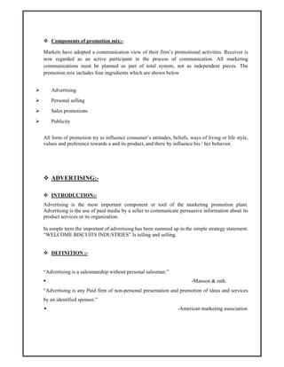 Components of promotion mix:-
Markets have adopted a communication view of their firm’s promotional activities. Receiver is
now regarded as an active participant in the process of communication. All marketing
communications must be planned as part of total system, not as independent pieces. The
promotion mix includes four ingredients which are shown below
Advertising
Personal selling
Sales promotions
Publicity
All form of promotion try to influence consumer’s attitudes, beliefs, ways of living or life style,
values and preference towards a and its product, and there by influence his / her behavior.
ADVERTISING:-
INTRODUCTION:-
Advertising is the most important component or tool of the marketing promotion plant.
Advertising is the use of paid media by a seller to communicate persuasive information about its
product services or its organization.
In simple term the important of advertising has been summed up in the simple strategy statement.
“WELCOME BISCUITS INDUSTRIES” Is telling and selling.
DEFINITION :-
“Advertising is a salesmanship without personal salesman.”
-Manson & rath.
“Advertising is any Paid firm of non-personal presentation and promotion of ideas and services
by an identified sponsor.”
-American marketing association
 
