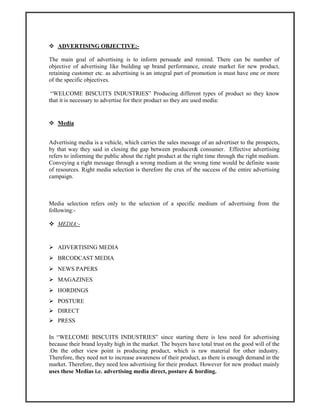 ADVERTISING OBJECTIVE:-
The main goal of advertising is to inform persuade and remind. There can be number of
objective of advertising like building up brand performance, create market for new product,
retaining customer etc. as advertising is an integral part of promotion is must have one or more
of the specific objectives.
“WELCOME BISCUITS INDUSTRIES” Producing different types of product so they know
that it is necessary to advertise for their product so they are used media:
Media
Advertising media is a vehicle, which carries the sales message of an advertiser to the prospects,
by that way they said in closing the gap between producer& consumer. Effective advertising
refers to informing the public about the right product at the right time through the right medium.
Conveying a right message through a wrong medium at the wrong time would be definite waste
of resources. Right media selection is therefore the crux of the success of the entire advertising
campaign.
Media selection refers only to the selection of a specific medium of advertising from the
following:-
MEDIA:-
ADVERTISING MEDIA
BRCODCAST MEDIA
NEWS PAPERS
MAGAZINES
HORDINGS
POSTURE
DIRECT
PRESS
In “WELCOME BISCUITS INDUSTRIES” since starting there is less need for advertising
because their brand loyalty high in the market. The buyers have total trust on the good will of the
.On the other view point is producing product, which is raw material for other industry.
Therefore, they need not to increase awareness of their product, as there is enough demand in the
market. Therefore, they need less advertising for their product. However for new product mainly
uses these Medias i.e. advertising media direct, posture & hording.
 