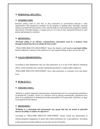 PERSONAL SELLING:-
INTRODUCTION
Personal selling refers to oral face to face interaction or conversation between a sales
representative and prospective customer for the purpose of making sales. Basically, personal
selling is promotional tool used by a firm with the help of a well-trained and competitive spirited
sales person. Personal-selling is a unique tool as it is a face to face transaction between a sales
person and prospective customer.
DEFINITION:-
“Personal selling is an effective communicative instrument used by a business from
through trained sales force to obtain the best result”.
“WELCOME BISCUITS INDUSTRIES” Know the objective and important personal selling.
But the industries is famous in the market so it is not required selling. It does not use this tool.
SALES PROMOTIONS:-
According to sales department, they use sales promotion, as it is one of the effective marketing
efforts, which stimulates the consumer purchasing and dealer’s coupon public display etc.
“WELCOME BISCUITS INDUSTRIES” gives sales promotion at consumer level and dealer
level.
PUBLICITY:-
INRTODUCTION:-
Publicity is another important communication of promotional tool. It is non-personal stimulation
of demand for a product, service or a business unit by placing commercially significant news
about it in a publication or obtaining Favorable presentation of it upon radio, television, or stage
is not paid for by the sponsor.
DEFINITION:-
“Publicity is a marketing tool instruments any group that has an actual or potential
interest on ability to achieve its objectives”.
According in “WELCOME BISCUITS INDUSTRIES” always accept any sponsorship of
cultural programs imagination of sports like cricket tournament etc. to get publicity. According
to them good & favorable publicity can provide you lots of benefits.
 